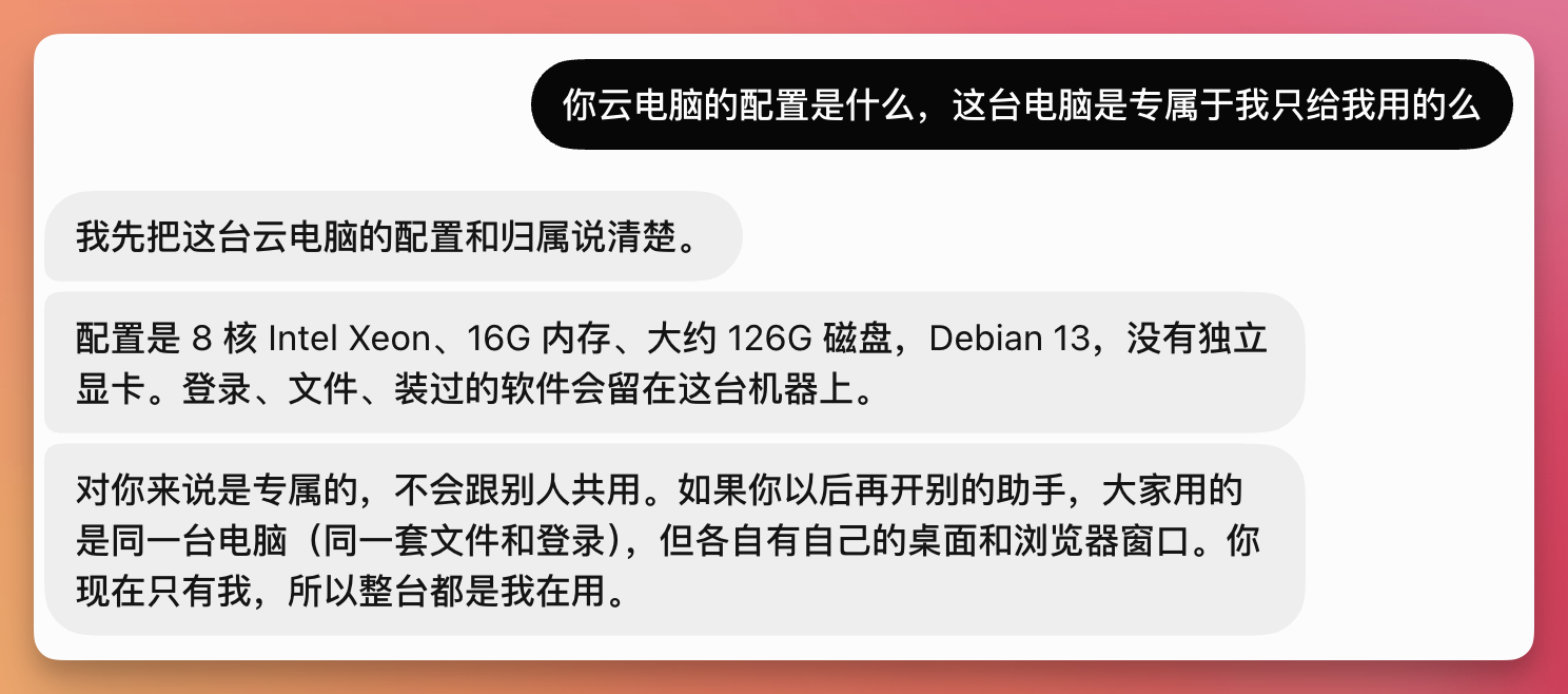 这张图是一段问答对话,核心内容是关于用户询问云电脑的配置与归属,回复明确说明了该云电脑的配置为8核Intel Xeon、16G内存、约126G磁盘,搭载Debian 13系统,无独立显卡,且相关的登录信息、文件、已装软件都会留在该机器上;同时表明对当前提问者来说这台云电脑是专属使用的,不会与他人共用,而若后续开设其他助手,会共用同一台电脑的账号文件和登录信息,但各自拥有独立桌面与浏览器窗口。该图片对应文档中介绍Grok Bot相关特性的内容,具体呼应了“云电脑24小时在线”相关的配套说明。